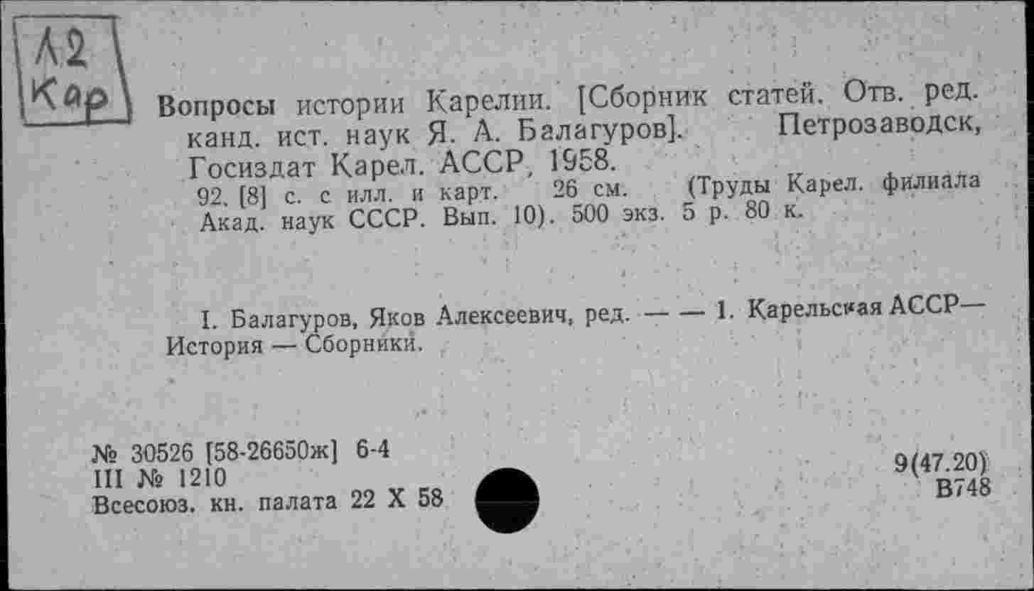 ﻿Вопросы истории Карелии. [Сборник статей. Отв. ред. канд. ист. наук Я. А. Балагуров]. Петрозаводск, Госиздат Карел. АССР, 1958.
92 [8] с. с илл. и карт. 26 см. (Труды Карел, филиала Акад, наук СССР. Вып. 10). 500 экз. 5 р. 80 к.
I. Балагуров, Яков Алексеевич, ред.-----1- Карельская АССР
История — Сборники.
№ 30526 [58-26650ж] 6-4
III № 1210
Всесоюз. кн. палата 22 X 58
9(47.20)
В748